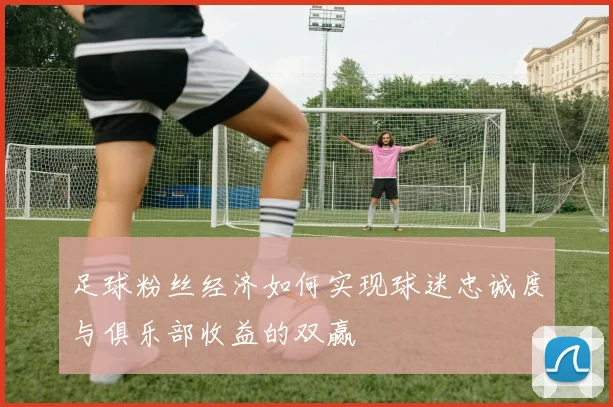 足球粉丝经济如何实现球迷忠诚度与俱乐部收益的双赢