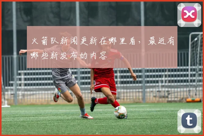 火箭队新闻更新在哪里看,最近有哪些新发布的内容