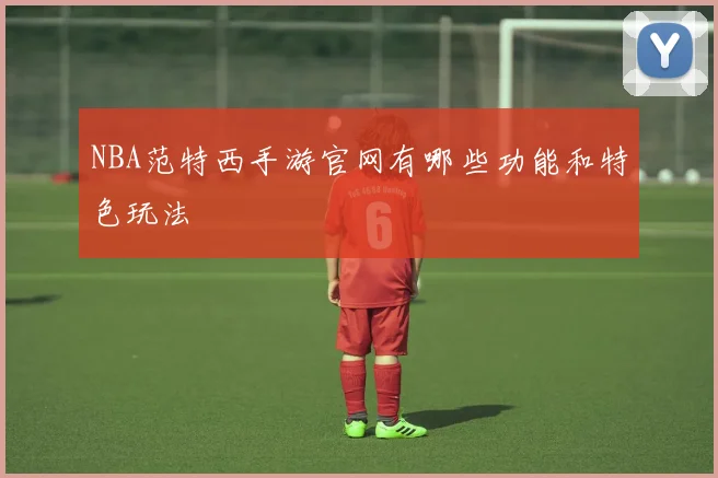 NBA范特西手游官网有哪些功能和特色玩法