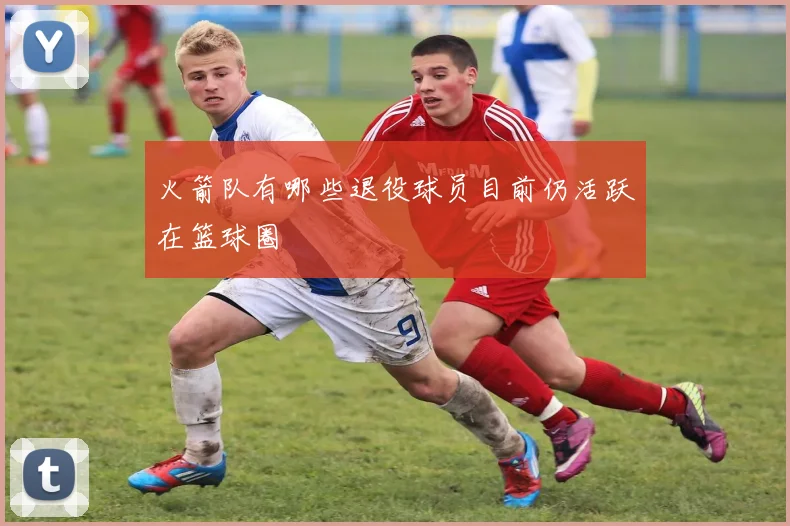火箭队有哪些退役球员目前仍活跃在篮球圈